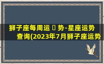 狮子座每周运 ☘ 势-星座运势查询(2023年7月狮子座运势搜狐网)